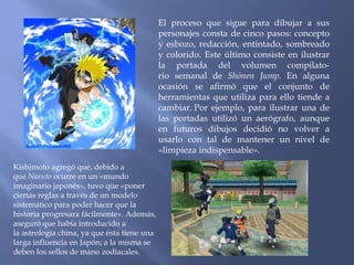 El proceso que sigue para dibujar a sus 
personajes consta de cinco pasos: concepto 
y esbozo, redacción, entintado, sombreado 
y colorido. Este último consiste en ilustrar 
la portada del volumen compilato-rio 
semanal de Shōnen Jump. En alguna 
ocasión se afirmó que el conjunto de 
herramientas que utiliza para ello tiende a 
cambiar. Por ejemplo, para ilustrar una de 
las portadas utilizó un aerógrafo, aunque 
en futuros dibujos decidió no volver a 
usarlo con tal de mantener un nivel de 
«limpieza indispensable». 
Kishimoto agregó que, debido a 
que Naruto ocurre en un «mundo 
imaginario japonés», tuvo que «poner 
ciertas reglas a través de un modelo 
sistemático para poder hacer que la 
historia progresara fácilmente». Además, 
aseguró que había introducido a 
la astrología china, ya que ésta tiene una 
larga influencia en Japón; a la misma se 
deben los sellos de mano zodiacales. 
 