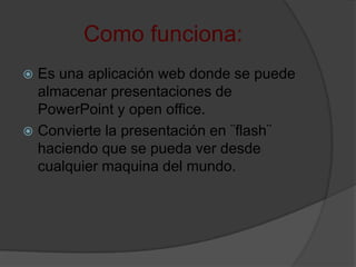 Como funciona:
 Es una aplicación web donde se puede
almacenar presentaciones de
PowerPoint y open office.
 Convierte la presentación en ¨flash¨
haciendo que se pueda ver desde
cualquier maquina del mundo.
 