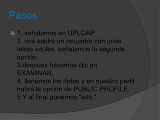 Pasos :
 1. señalamos en UPLOAP.
2. nos saldrá un recuadro con unas
letras azules, señalamos la segunda
opción.
3.despues hacemos clic en
EXAMINAR.
4. llenamos los datos y en nuestro perfil
habrá la opción de PUBLIC PROFILE.
5 Y al final ponemos "edit.“
 