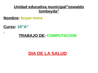 Unidad educativa municipal”oswaldo
lombeyda”
Nombre: bryan mora
Curso: 10”A”
TRABAJO DE: COMPUTACION
DIA DE LA SALUD
 