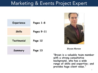 Experience
Skills
Testimonial
Summary
Marketing & Events Project Expert
“Bryan is a valuable team member
with a strong consultative
background, who has a wide
range of skills and expertise; and
provides huge client value.”
Pages 1-8
Pages 9-11
Page 12
Page 13
1
Bryan Moran
 