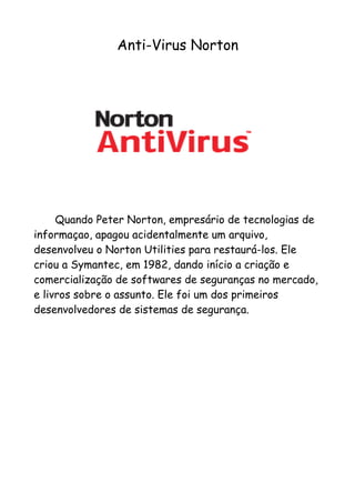 Anti-Virus Norton




     Quando Peter Norton, empresário de tecnologias de
informaçao, apagou acidentalmente um arquivo,
desenvolveu o Norton Utilities para restaurá-los. Ele
criou a Symantec, em 1982, dando início a criação e
comercialização de softwares de seguranças no mercado,
e livros sobre o assunto. Ele foi um dos primeiros
desenvolvedores de sistemas de segurança.
 