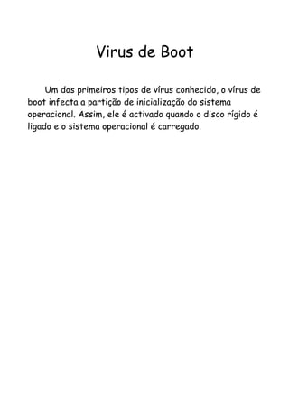 Virus de Boot

     Um dos primeiros tipos de vírus conhecido, o vírus de
boot infecta a partição de inicialização do sistema
operacional. Assim, ele é activado quando o disco rígido é
ligado e o sistema operacional é carregado.
 