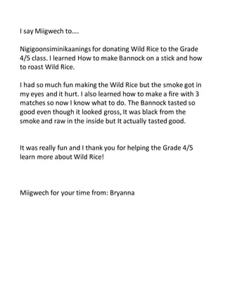 I say Miigwech to…. 
Nigigoonsiminikaanings for donating Wild Rice to the Grade 
4/5 class. I learned How to make Bannock on a stick and how 
to roast Wild Rice. 
I had so much fun making the Wild Rice but the smoke got in 
my eyes and it hurt. I also learned how to make a fire with 3 
matches so now I know what to do. The Bannock tasted so 
good even though it looked gross, It was black from the 
smoke and raw in the inside but It actually tasted good. 
It was really fun and I thank you for helping the Grade 4/5 
learn more about Wild Rice! 
Miigwech for your time from: Bryanna 
