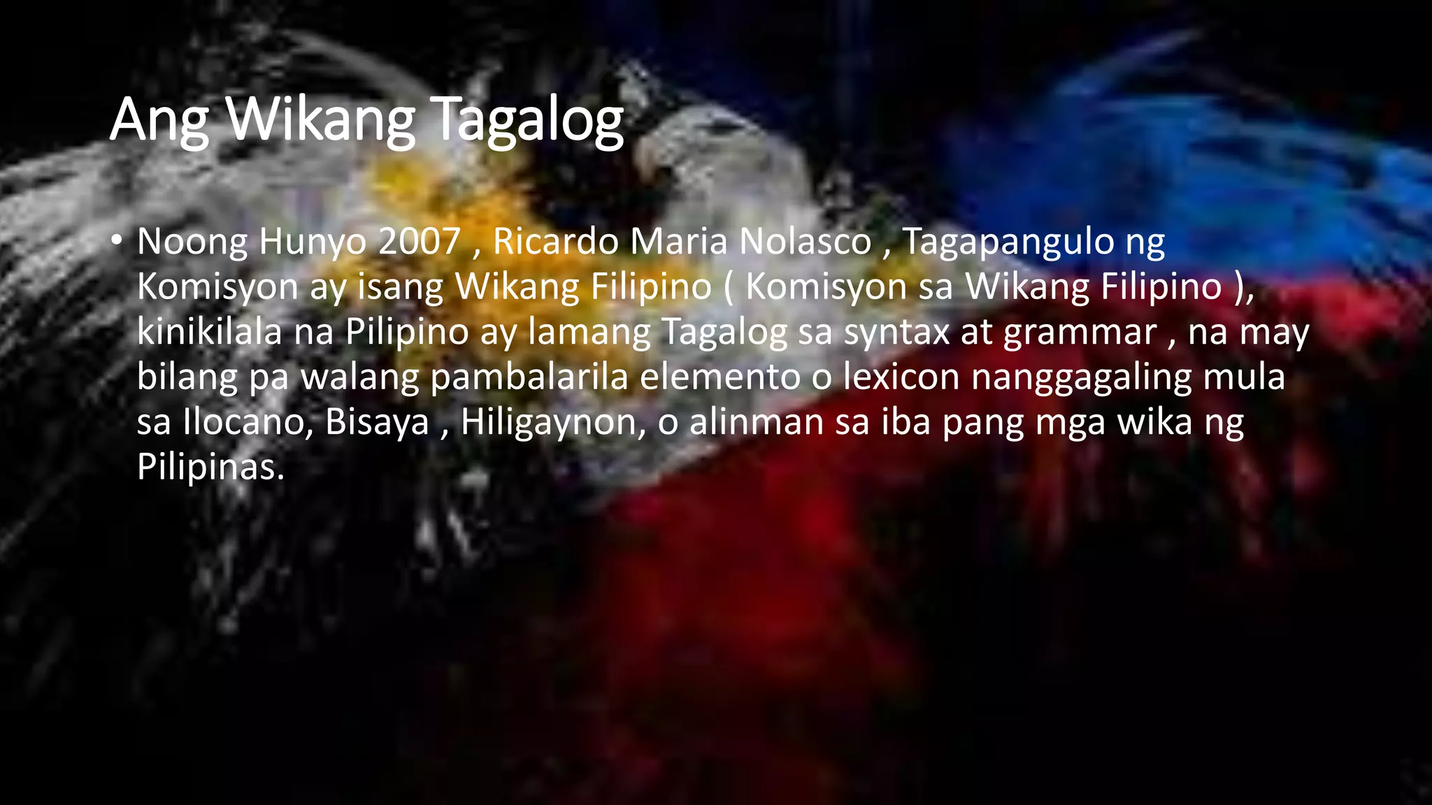 Ang Wikang Tagalog
• Noong Hunyo 2007 , Ricardo Maria Nolasco , Tagapangulo ng
Komisyon ay isang Wikang Filipino ( Komisyon sa Wikang Filipino ),
kinikilala na Pilipino ay lamang Tagalog sa syntax at grammar , na may
bilang pa walang pambalarila elemento o lexicon nanggagaling mula
sa Ilocano, Bisaya , Hiligaynon, o alinman sa iba pang mga wika ng
Pilipinas.
 