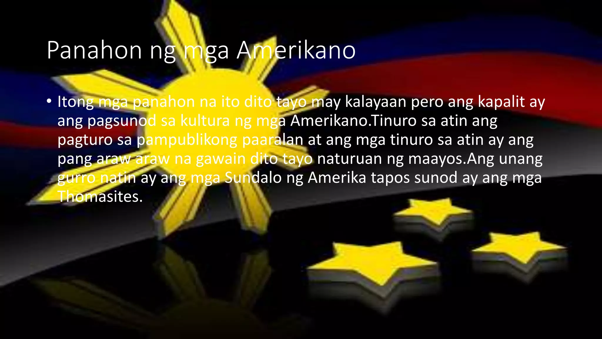 Panahon ng mga Amerikano
• Itong mga panahon na ito dito tayo may kalayaan pero ang kapalit ay
ang pagsunod sa kultura ng mga Amerikano.Tinuro sa atin ang
pagturo sa pampublikong paaralan at ang mga tinuro sa atin ay ang
pang araw araw na gawain dito tayo naturuan ng maayos.Ang unang
gurro natin ay ang mga Sundalo ng Amerika tapos sunod ay ang mga
Thomasites.
 