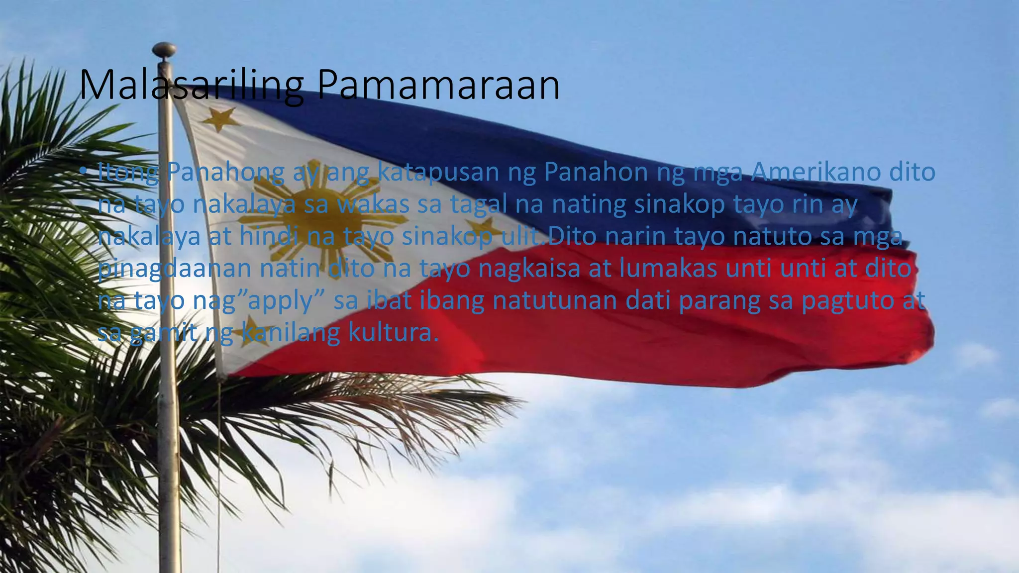 Malasariling Pamamaraan
• Itong Panahong ay ang katapusan ng Panahon ng mga Amerikano dito
na tayo nakalaya sa wakas sa tagal na nating sinakop tayo rin ay
nakalaya at hindi na tayo sinakop ulit.Dito narin tayo natuto sa mga
pinagdaanan natin dito na tayo nagkaisa at lumakas unti unti at dito
na tayo nag”apply” sa ibat ibang natutunan dati parang sa pagtuto at
sa gamit ng kanilang kultura.
 