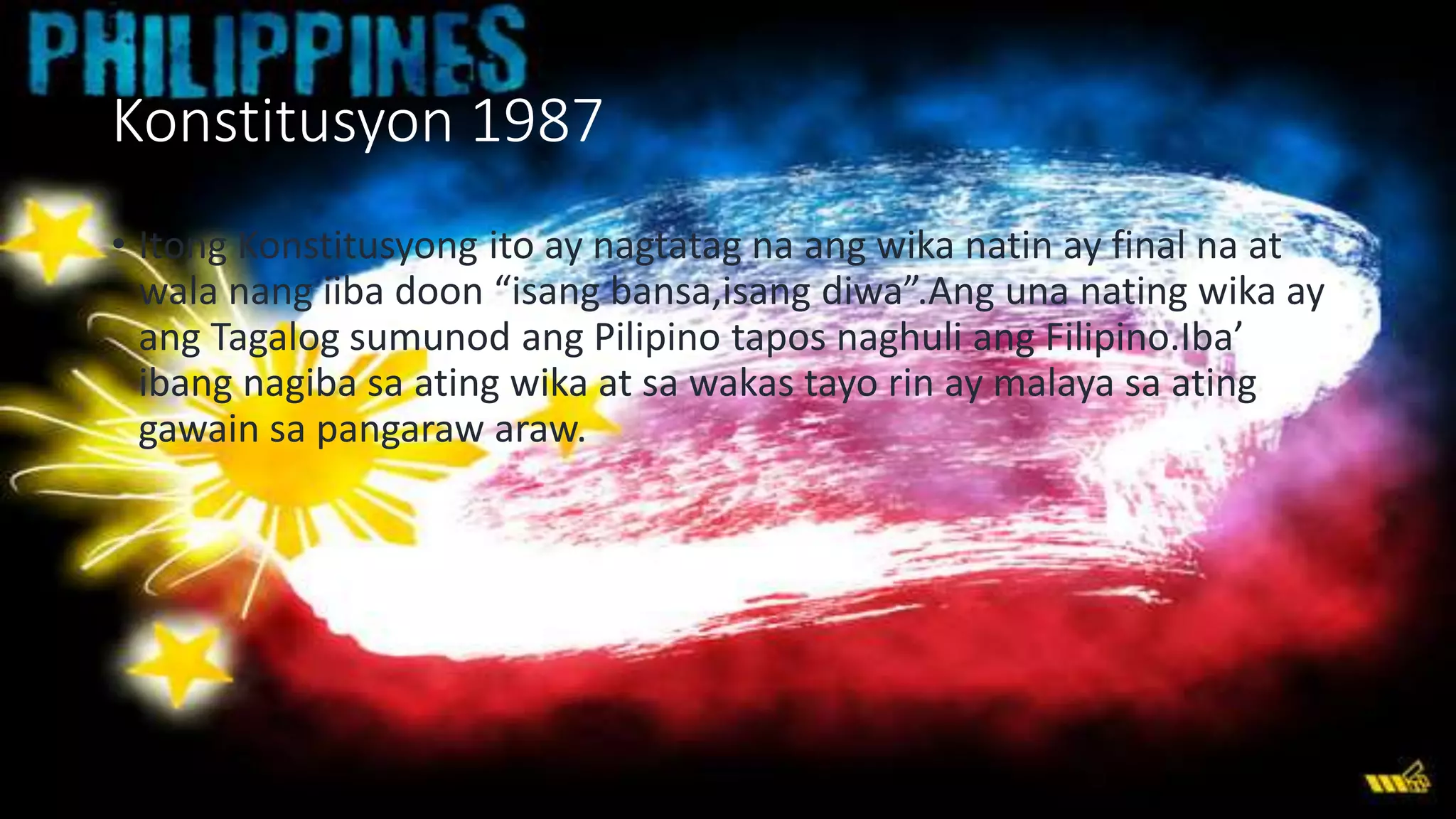 Konstitusyon 1987
• Itong Konstitusyong ito ay nagtatag na ang wika natin ay final na at
wala nang iiba doon “isang bansa,isang diwa”.Ang una nating wika ay
ang Tagalog sumunod ang Pilipino tapos naghuli ang Filipino.Iba’
ibang nagiba sa ating wika at sa wakas tayo rin ay malaya sa ating
gawain sa pangaraw araw.
 