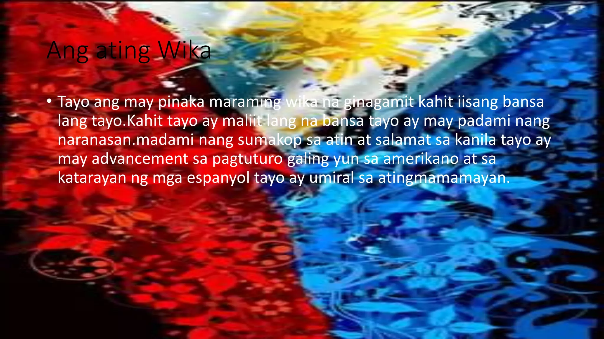Ang ating Wika
• Tayo ang may pinaka maraming wika na ginagamit kahit iisang bansa
lang tayo.Kahit tayo ay maliit lang na bansa tayo ay may padami nang
naranasan.madami nang sumakop sa atin at salamat sa kanila tayo ay
may advancement sa pagtuturo galing yun sa amerikano at sa
katarayan ng mga espanyol tayo ay umiral sa atingmamamayan.
 