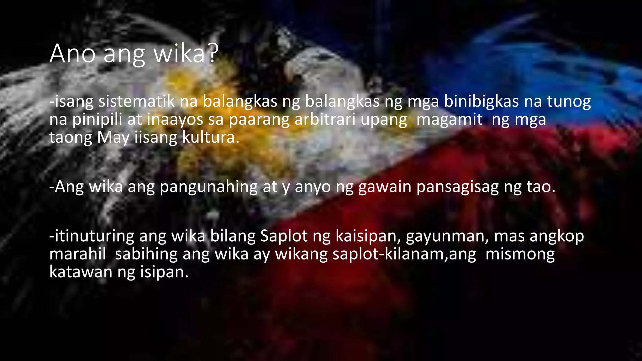 Ano ang wika?
-isang sistematik na balangkas ng balangkas ng mga binibigkas na tunog
na pinipili at inaayos sa paarang arbitrari upang magamit ng mga
taong May iisang kultura.
-Ang wika ang pangunahing at y anyo ng gawain pansagisag ng tao.
-itinuturing ang wika bilang Saplot ng kaisipan, gayunman, mas angkop
marahil sabihing ang wika ay wikang saplot-kilanam,ang mismong
katawan ng isipan.
 