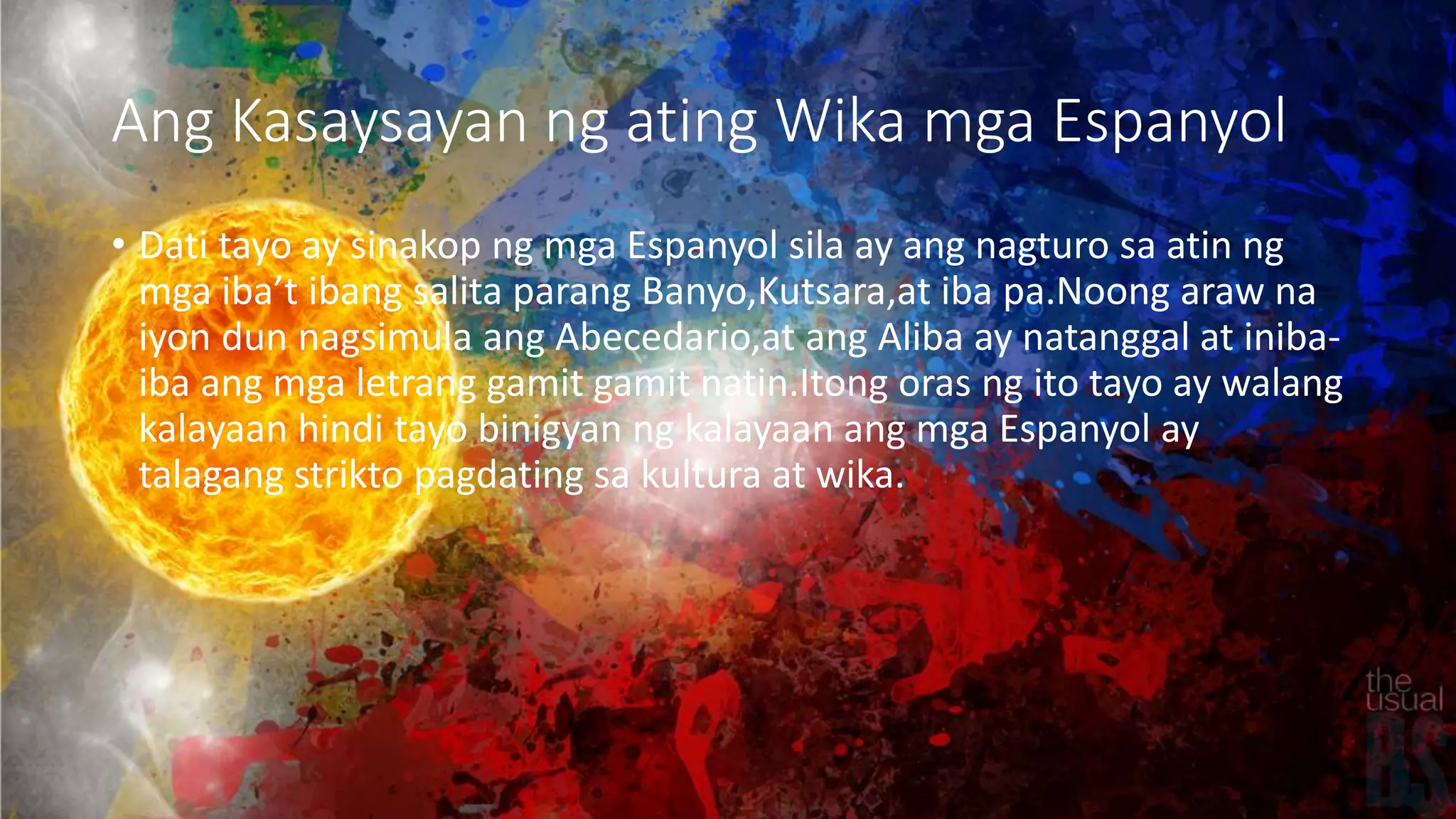Ang Kasaysayan ng ating Wika mga Espanyol
• Dati tayo ay sinakop ng mga Espanyol sila ay ang nagturo sa atin ng
mga iba’t ibang salita parang Banyo,Kutsara,at iba pa.Noong araw na
iyon dun nagsimula ang Abecedario,at ang Aliba ay natanggal at iniba-
iba ang mga letrang gamit gamit natin.Itong oras ng ito tayo ay walang
kalayaan hindi tayo binigyan ng kalayaan ang mga Espanyol ay
talagang strikto pagdating sa kultura at wika.
 