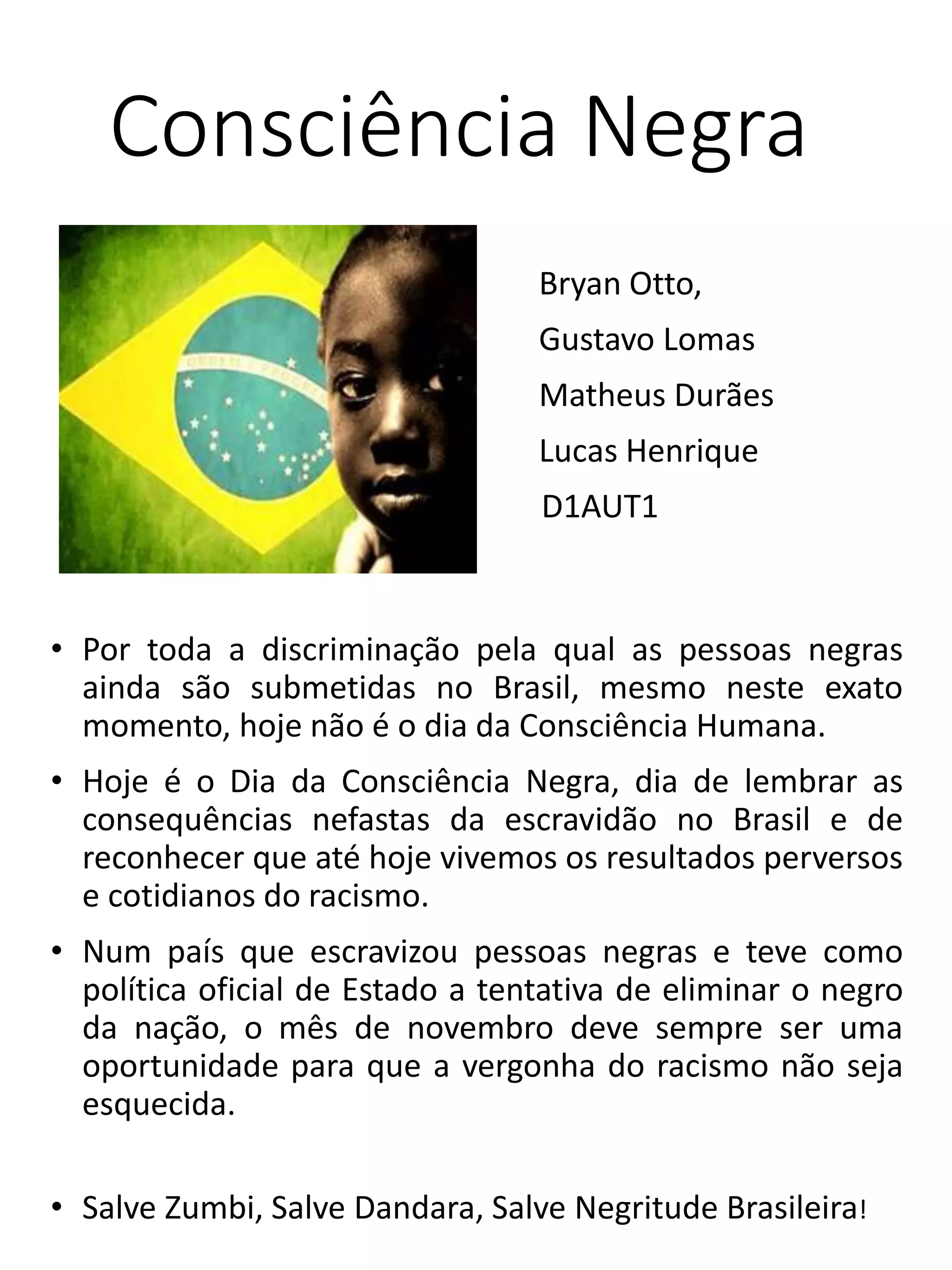 Consciência Negra
Bryan Otto,
Gustavo Lomas
Matheus Durães
Lucas Henrique
D1AUT1
• Por toda a discriminação pela qual as pessoas negras
ainda são submetidas no Brasil, mesmo neste exato
momento, hoje não é o dia da Consciência Humana.
• Hoje é o Dia da Consciência Negra, dia de lembrar as
consequências nefastas da escravidão no Brasil e de
reconhecer que até hoje vivemos os resultados perversos
e cotidianos do racismo.
• Num país que escravizou pessoas negras e teve como
política oficial de Estado a tentativa de eliminar o negro
da nação, o mês de novembro deve sempre ser uma
oportunidade para que a vergonha do racismo não seja
esquecida.
• Salve Zumbi, Salve Dandara, Salve Negritude Brasileira!