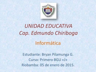 UNIDAD EDUCATIVA
Cap. Edmundo Chiriboga
Informática
Estudiante: Bryan Pilamunga G.
Curso: Primero BGU «J»
Riobamba: 05 de enero de 2015.
 