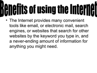 The Internet provides many convenient tools like email, or electronic mail, search engines, or websites that search for other websites by the keyword you type in, and a never-ending amount of information for anything you might need. Benefits of using the Internet 