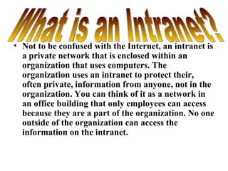 Not to be confused with the Internet, an intranet is a private network that is enclosed within an organization that uses computers. The organization uses an intranet to protect their, often private, information from anyone, not in the organization. You can think of it as a network in an office building that only employees can access because they are a part of the organization. No one outside of the organization can access the information on the intranet. What is an Intranet? 