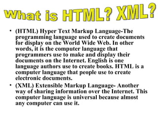(HTML) Hyper Text Markup Language-The programming language used to create documents for display on the World Wide Web. In other words, it is the computer language that programmers use to make and display their documents on the Internet. English is one language authors use to create books. HTML is a computer language that people use to create electronic documents. (XML) Extensible Markup Language- Another way of sharing information over the Internet. This computer language is universal because almost any computer can use it.  What is HTML? XML? 