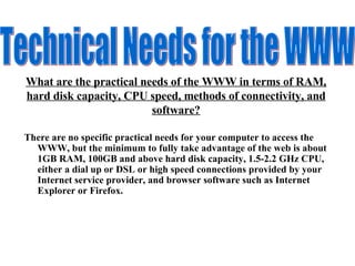 What are the practical needs of the WWW in terms of RAM, hard disk capacity, CPU speed, methods of connectivity, and software? There are no specific practical needs for your computer to access the WWW, but the minimum to fully take advantage of the web is about 1GB RAM, 100GB and above hard disk capacity, 1.5-2.2 GHz CPU, either a dial up or DSL or high speed connections provided by your Internet service provider, and browser software such as Internet Explorer or Firefox.  Technical Needs for the WWW 