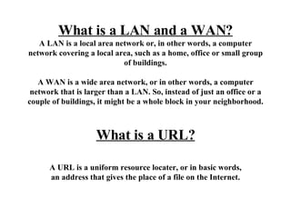 What is a LAN and a WAN? A LAN is a local area network or, in other words, a computer network covering a local area, such as a home, office or small group of buildings. A WAN is a wide area network, or in other words, a computer network that is larger than a LAN. So, instead of just an office or a couple of buildings, it might be a whole block in your neighborhood. What is a URL? A URL is a uniform resource locater, or in basic words, an address that gives the place of a file on the Internet. 
