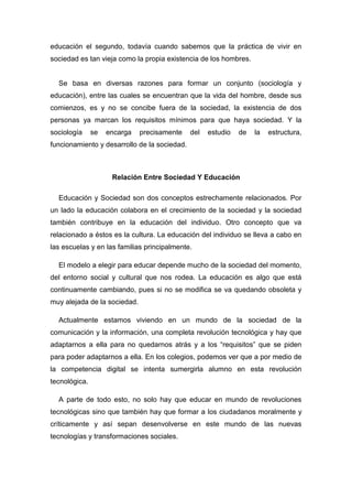 educación el segundo, todavía cuando sabemos que la práctica de vivir en sociedad es tan vieja como la propia existencia de los hombres. 
Se basa en diversas razones para formar un conjunto (sociología y educación), entre las cuales se encuentran que la vida del hombre, desde sus comienzos, es y no se concibe fuera de la sociedad, la existencia de dos personas ya marcan los requisitos mínimos para que haya sociedad. Y la sociología se encarga precisamente del estudio de la estructura, funcionamiento y desarrollo de la sociedad. 
Relación Entre Sociedad Y Educación 
Educación y Sociedad son dos conceptos estrechamente relacionados. Por un lado la educación colabora en el crecimiento de la sociedad y la sociedad también contribuye en la educación del individuo. Otro concepto que va relacionado a éstos es la cultura. La educación del individuo se lleva a cabo en las escuelas y en las familias principalmente. 
El modelo a elegir para educar depende mucho de la sociedad del momento, del entorno social y cultural que nos rodea. La educación es algo que está continuamente cambiando, pues si no se modifica se va quedando obsoleta y muy alejada de la sociedad. 
Actualmente estamos viviendo en un mundo de la sociedad de la comunicación y la información, una completa revolución tecnológica y hay que adaptarnos a ella para no quedarnos atrás y a los “requisitos” que se piden para poder adaptarnos a ella. En los colegios, podemos ver que a por medio de la competencia digital se intenta sumergirla alumno en esta revolución tecnológica. 
A parte de todo esto, no solo hay que educar en mundo de revoluciones tecnológicas sino que también hay que formar a los ciudadanos moralmente y críticamente y así sepan desenvolverse en este mundo de las nuevas tecnologías y transformaciones sociales.  