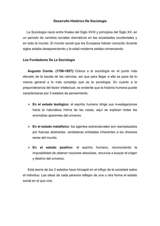 Desarrollo Histórico De Sociología 
La Sociología nació entre finales del Siglo XVIII y principios del Siglo XX, en un periodo de cambios sociales dramáticos en las sociedades occidentales y en todo el mundo. El mundo social que los Europeos habían conocido durante siglos estaba desapareciendo y la edad moderna estaba comenzando. 
Los Fundadores De La Sociología 
Augusto Comte. (1798-1857): Coloca a la sociología en el punto más elevado de la escala de las ciencias, así que para llegar a ella se pasa de lo menos general a lo más complejo que es la sociología. En cuanto a la preponderancia del factor intelectual, es evidente que la historia humana puede caracterizarse por 3 estados de pensamiento. 
 En el estado teológico: el espíritu humano dirige sus investigaciones hacia la naturaleza íntima de las cosas, aquí se explican todas las anomalías aparentes del universo. 
 En el estado metafísico: los agentes sobrenaturales son reemplazados por fuerzas abstractas, verdaderas entidades inherentes a los diversos seres del mundo. 
 En el estado positivo: el espíritu humano, reconociendo la imposibilidad de obtener nociones absolutas, renuncia a buscar el origen y destino del universo. 
Esta teoría de los 3 estados hace hincapié en el influjo de la sociedad sobre el individuo. Las ideas de cada persona reflejan de una u otra forma el estado social en el que vive. 
 