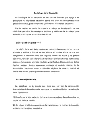 Sociología de la Educación La sociología de la educación es una de las ciencias que apoya a la pedagogía y a la práctica educativa, por lo cual todos los involucrados en el proceso educativo, para comprender y orientar los fenómenos educativos. Por tal motivo, se puede decir que la sociología de la educación es una disciplina que utiliza los conceptos, modelos y teorías de la Sociología para entender la educación en su dimensión social. 
Emilio Durkheim (1858-1917) 
La misión de la sociología consiste en descubrir las causas de los hechos sociales y mostrar la función de los mismos en la vida. Estos hechos son obligatorios al individuo como son algunos modos de actuar y de pensar colectivos, también son exteriores al individuo y al mismo tiempo moldean las acciones humanas de un modo inevitable y significativo. El conocimiento de los hechos sociales deberá alcanzarse mediante el análisis objetivo de la información cuantitativa como la afiliación religiosa, la situación marital, el índice de suicidios y la ocupación económica entre otras. 
Max Weber (1864-1920) 
La sociología es la ciencia que tiene que ver con la comprensión interpretativa de la acción social para darle un sentido subjetivo. La sociología tiene 2 postulados: 
1) Se refiere a la interpretación de los fenómenos sociales, la cual consiste en captar los tipos de ideales. 
2) Se refiere al objetivo concreto de la investigación, la cual es la intención subjetiva de los sujetos estudiados.  