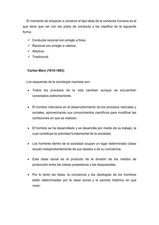 El momento de empezar a construir el tipo ideal de la conducta humana es el que tiene que ver con los polos de conducta y los clasifica de la siguiente forma: 
 Conducta racional con arreglo a fines. 
 Racional con arreglo a valores. 
 Afectiva. 
 Tradicional. 
Carlos Marx (1818-1883) 
Los esquemas de la sociología marxista son: Todos los procesos de la vida cambian aunque se encuentren conectados estrechamente. 
El hombre interviene en el desenvolvimiento de los procesos naturales y sociales, aprovechando sus conocimientos científicos para modificar las condiciones en que se realizan. 
El hombre se ha desarrollado y se desarrolla por medio de su trabajo, la cual constituye la actividad fundamental de la sociedad. 
Los hombres dentro de la sociedad ocupan un lugar determinado (clase social) independientemente de sus deseos o de su conciencia. 
Esta clase social es el producto de la división de los medios de producción entre las clases poseedoras y las desposeídas. 
Por lo tanto las ideas, la conciencia y las ideologías de los hombres están determinadas por la clase social y el periodo histórico en que viven. 
 