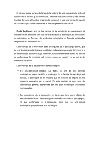 El cambio social surge a lo largo de la historia de una contradicción entre el avance de la técnica y la producción, llamada estructura social y las formas injustas de como el hombre organiza la sociedad, o sea una forma de reparto de la riqueza producida a lo que se le llama superestructura social. 
Émile Durkheim, uno de los padres de la sociología, es considerado el iniciador de la disciplina con sus obras Educación y sociología, La educación: su naturaleza, su función y La evolución pedagógica en Francia, publicadas después de su muerte en 1917. 
La sociología de la educación debe distinguirse de la pedagogía social, que es una disciplina pedagógica cuyo objetivo es la educación social del hombre, y de la sociología educativa cuya intención, fundamentalmente moral, ha sido la de perfeccionar la conducta del hombre como ser social y a su vez la de mejorar la sociedad. 
La sociología de la educación se caracteriza por: 
 Ser una sociología especial. Es decir, es una de las ciencias sociológicas (como también la sociología de la familia, la sociología del trabajo, la sociología de la religión) que se ocupan de alguno de los aspectos concretos de lo social. En este sentido es una rama de la sociología general, coordinada con las otras sociologías especiales mencionadas. 
 Ser una ciencia de la educación, en tanto que tiene como objeto de estudio la educación. Esto no significa que sea una ciencia pedagógica, ni que pertenezca a la pedagogía, sino que es una ciencia sociológica que pertenece a la sociología. 
 
