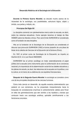 Desarrollo Histórico de la Sociología de la Educación 
Durante la Primera Guerra Mundial, se discutió mucho acerca de la necesidad de la sociología, sus posibilidades, estructura lógica, objeto y ámbito, sus partes y método, etc. Principios Del Siglo XX La disciplina comenzó con planteamientos macro sobre la escuela, es decir, sobre los sistemas educativos. Como ejemplo tenemos el trabajo de Max WEBER sobre los literatos chinos. Pero será Emile DURKHEIM el considerado como el fundador de esta disciplina. Hito en la fundación de la Sociología de la Educación es considerado el discurso que pronunció DURKHEIM (1902) al tomar posesión de una plaza de titular de la cátedra de Ciencias de la Educación de la Sorbona (París). En 1901 el primer curso de Sociología de la Educación se imparte en Stanford (E.E, U.U.) por David SNEDDEN. DURKHEIM fue el primer sociólogo en tratar sistemáticamente el papel político de la escuela como instrumento para la conformación de la conciencia nacional y la importancia de la determinación social de los ideales educativos y los planes de estudio, es decir, las relaciones de la escuela con la política y con la cultura, en el marco de su defensa de una república francesa laica. 
Después de la Segunda Guerra Mundial, la sociología se considero como una de las principales disciplinas de las ciencias humanas. 
Como toda ciencia en desarrollo, de aquella excesiva sistematización que padeció en sus comienzos, se ha proyectado incesantemente hacia la búsqueda de constataciones empíricas lo suficientemente validas para fincar en ellas las generalizaciones que den sentido a las hipótesis y teorías que conducen hacia una sociología analítica, aplicable científicamente a los fenómenos concretos.  