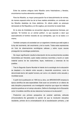 Entre los autores antiguos tanto filósofos como historiadores y literatos, encontramos muchos elementos sociológicos. 
Para los filósofos, su mayor preocupación fue el descubrimiento de normas, de manera especial entre los de la línea realista aristotélica, en contraste con los filósofos idealistas de línea platónica. En efecto platón se preocupo demasiado en De Republica y en De Legibus, por encontrar la ciudad ideal. 
En la obra de Aristóteles se encuentran algunas expresiones famosas, por ejemplo; “El hombre es un animal político”, lo que equivale a decir que esencialmente el hombre necesita de sus semejantes, que no se basta a sí mismo. También compara a la sociedad con un organismo viviente que está sujeto a la ley del nacimiento, del crecimiento y de la muerte. Todas estas expresiones sin fruto de observaciones sociológicas valiosas y sobre cuyos cauces proseguirán los sociólogos posteriores. De mayor significación resulta la descripción de los acontecimientos sociales transmitidos por Herodoto, quien realizo extensos recorridos y reunió un vasto material acerca de las costumbres, leyes, tradiciones y creencias de los pueblos. Tras la Segunda Guerra Mundial el interés de la sociología de la educación se desplazó a la relación entre escuela y desarrollo económico, como la denominada teoría del capital humano, así como a la relación entre escuela y movilidad social. A partir de la publicación en 1955 de su obra, con BROOKOVER empieza la época científica de esta especialidad. Este autor se convierte en un clásico de esta disciplina proponiendo una investigación empírica que sigue los métodos empírico-positivos en el campo educativo. Define la Sociología de la Educación como “el análisis científico de las relaciones humanas en la educación”. Predominó una primera perspectiva de carácter optimista, atribuida al funcionalismo. Se generalizó la opinión de que la revolución educativa resultante, primero de la universalización de la escolarización primaria, y del  