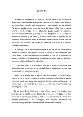 Conclusión 
La Sociología de la Educación parte del carácter social de los procesos de aprendizaje, substrayéndolos del terreno meramente individual y estableciendo las dimensiones sociales del conocimiento y sus métodos de transmisión. Aunque no pueda aportar un conocimiento de receta, válido para el trabajo cotidiano, la Sociología de la Educación puede ayudar a cuestionar críticamente los conceptos aportados por otras disciplinas; puede analizar las estructuras sociales y de poder y el modo cómo éste se legitima en los procesos de transmisión; puede examinar las diferencias que existen entre los discursos que sustentan los planes y programas educativos y la realidad cotidiana de las aulas. 
La Sociología de la Educación contribuye a que los futuros profesores/as adquieran aquellos instrumentos teóricos y analíticos que necesitan para comprender y actuar sobre el contexto social en el que van a desarrollar su trabajo en el futuro. Aporta también materiales muy útiles para los diseños y puesta en práctica de la política educativa. 
El hombre aprende de su entorno social y con la ayuda de la escuela este aprendizaje será formal y no formal convirtiéndose el educador en un guía para la adquisición de los conocimientos. 
Es importante señalar, que el hombre hace a la sociedad y que la sociedad hace a su vez al hombre, estableciéndose una relación mutua bilateral, ya que no puede existir una comunidad social sin la intervención del hombre, y a medida que se va formando la sociedad, el hombre se irá instruyendo para formar parte de ésta. Carlos Marx, Emile Durkheim y Max Weber; fueron tres teóricos que contribuyeron a establecer las bases de la ciencia sociológica. Los tres ayudaron a sistematizar teorías y métodos de recolección de datos. Sus trabajos permitieron a los sociólogos, años después desarrollar sus observaciones y aportar al conocimiento de la interacción humana.  