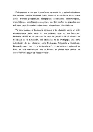 Es importante acotar que, la enseñanza es una de las grandes instituciones que vertebra cualquier sociedad. Como institución social básica es estudiada desde diversas perspectivas: pedagógicas, sociológicas, epistemológicas, metodológicas, tecnológicas, económicas, etc. Son muchos los aspectos que entran en juego, trayendo consigo mutuas e importantes interrelaciones. 
Ya para finalizar, la Sociología considera a la educación como un ente eminentemente social, tanto por sus orígenes como por sus funciones. Durkheim realiza en su discurso de toma de posesión de la cátedra de Sociología de la Educación, tras abandonar la de Pedagogía, una clara delimitación de las relaciones entre Pedagogía, Psicología y Sociología. Demuestra cómo ese concepto de educación como fenómeno individual se halla “en total contradicción” con la historia: en primer lugar porque “la educación varía según las clases sociales”. 
 