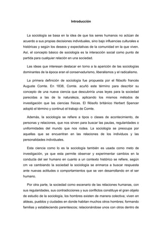 Introducción 
La sociología se basa en la idea de que los seres humanos no actúan de acuerdo a sus propias decisiones individuales, sino bajo influencias culturales e históricas y según los deseos y expectativas de la comunidad en la que viven. Así, el concepto básico de sociología es la interacción social como punto de partida para cualquier relación en una sociedad. 
Las ideas que interesan destacar en torno a la aparición de las sociologías dominantes de la época eran el conservadurismo, liberalismos y el radicalismo. 
La primera definición de sociología fue propuesta por el filósofo francés Auguste Comte. En 1838, Comte. acuñó este término para describir su concepto de una nueva ciencia que descubriría unas leyes para la sociedad parecidas a las de la naturaleza, aplicando los mismos métodos de investigación que las ciencias físicas. El filósofo británico Herbert Spencer adoptó el término y continuó el trabajo de Comte. 
Además, la sociología se refiere a tipos o clases de acontecimiento, de personas y relaciones, que nos sirven para buscar las pautas, regularidades o uniformidades del mundo que nos rodea. La sociología se preocupa por aquellas que se encuentran en las relaciones de los individuos y las personalidades individuales. 
Esta ciencia como lo es la sociología también es usada como meto de investigación, ya que esta permite observar y experimentar cambios en la conducta del ser humano en cuanto a un contexto histórico se refiere, según cm va cambiando la sociedad la sociología se enmarca a buscar respuesta ante nuevas actitudes o comportamientos que se ven desarrollando en el ser humano. 
Por otra parte, la sociedad como escenario de las relaciones humanas, con sus regularidades, sus contradicciones y sus conflictos constituye el gran objeto de estudio de la sociología, los hombres existen de manera colectiva; viven en aldeas, pueblos y ciudades en donde habitan muchos otros hombres; formando familias y estableciendo parentescos; relacionándose unos con otros dentro de  