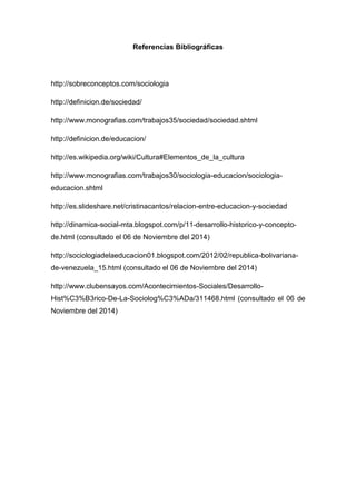 Referencias Bibliográficas 
http://sobreconceptos.com/sociologia 
http://definicion.de/sociedad/ 
http://www.monografias.com/trabajos35/sociedad/sociedad.shtml 
http://definicion.de/educacion/ 
http://es.wikipedia.org/wiki/Cultura#Elementos_de_la_cultura 
http://www.monografias.com/trabajos30/sociologia-educacion/sociologia- educacion.shtml 
http://es.slideshare.net/cristinacantos/relacion-entre-educacion-y-sociedad 
http://dinamica-social-mta.blogspot.com/p/11-desarrollo-historico-y-concepto- de.html (consultado el 06 de Noviembre del 2014) 
http://sociologiadelaeducacion01.blogspot.com/2012/02/republica-bolivariana- de-venezuela_15.html (consultado el 06 de Noviembre del 2014) 
http://www.clubensayos.com/Acontecimientos-Sociales/Desarrollo- Hist%C3%B3rico-De-La-Sociolog%C3%ADa/311468.html (consultado el 06 de Noviembre del 2014) 
