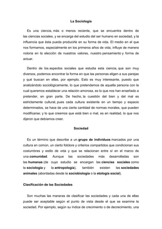 La Sociología 
Es una ciencia, más o menos reciente, que se encuentra dentro de las ciencias sociales, y se encarga del estudio del ser humano en sociedad, y la influencia que ésta pueda producirle en su forma de vida. El medio en el que nos formamos, especialmente en los primeros años de vida, influye de manera notoria en la elección de nuestros valores, nuestro pensamiento y forma de actuar. 
Dentro de los aspectos sociales que estudia esta ciencia, que son muy diversos, podemos encontrar la forma en que las personas eligen a sus parejas y qué buscan en ellas, por ejemplo. Esto es muy interesante, puesto que analizándolo sociológicamente, lo que pretendemos de aquella persona con la cual queremos establecer una relación amorosa, es lo que nos han enseñado a pretender, en gran parte. De hecho, la cuestión del bien y del mal es estrictamente cultural, pues cada cultura existente en un tiempo y espacio determinados, se hace de una cierta cantidad de normas morales, que pueden modificarse; y lo que creemos que está bien o mal, es en realidad, lo que nos dijeron que debíamos creer. 
Sociedad 
Es un término que describe a un grupo de individuos marcados por una cultura en común, un cierto folclore y criterios compartidos que condicionan sus costumbres y estilo de vida y que se relacionan entre sí en el marco de una comunidad. Aunque las sociedades más desarrolladas son las humanas (de cuyo estudio se encargan las ciencias sociales como la sociología y la antropología), también existen las sociedades animales (abordadas desde la sociobiología o la etología social). 
Clasificación de las Sociedades 
Son muchas las maneras de clasificar las sociedades y cada una de ellas puede ser aceptable según el punto de vista desde el que se examine la sociedad. Por ejemplo, según su índice de crecimiento o de decrecimiento, una  