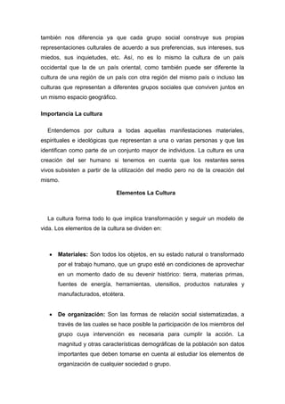 también nos diferencia ya que cada grupo social construye sus propias representaciones culturales de acuerdo a sus preferencias, sus intereses, sus miedos, sus inquietudes, etc. Así, no es lo mismo la cultura de un país occidental que la de un país oriental, como también puede ser diferente la cultura de una región de un país con otra región del mismo país o incluso las culturas que representan a diferentes grupos sociales que conviven juntos en un mismo espacio geográfico. Importancia La cultura Entendemos por cultura a todas aquellas manifestaciones materiales, espirituales e ideológicas que representan a una o varias personas y que las identifican como parte de un conjunto mayor de individuos. La cultura es una creación del ser humano si tenemos en cuenta que los restantes seres vivos subsisten a partir de la utilización del medio pero no de la creación del mismo. Elementos La Cultura La cultura forma todo lo que implica transformación y seguir un modelo de vida. Los elementos de la cultura se dividen en: Materiales: Son todos los objetos, en su estado natural o transformado por el trabajo humano, que un grupo esté en condiciones de aprovechar en un momento dado de su devenir histórico: tierra, materias primas, fuentes de energía, herramientas, utensilios, productos naturales y manufacturados, etcétera. De organización: Son las formas de relación social sistematizadas, a través de las cuales se hace posible la participación de los miembros del grupo cuya intervención es necesaria para cumplir la acción. La magnitud y otras características demográficas de la población son datos importantes que deben tomarse en cuenta al estudiar los elementos de organización de cualquier sociedad o grupo.  