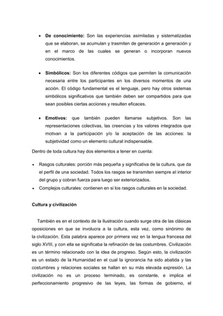 De conocimiento: Son las experiencias asimiladas y sistematizadas que se elaboran, se acumulan y trasmiten de generación a generación y en el marco de las cuales se generan o incorporan nuevos conocimientos. 
Simbólicos: Son los diferentes códigos que permiten la comunicación necesaria entre los participantes en los diversos momentos de una acción. El código fundamental es el lenguaje, pero hay otros sistemas simbólicos significativos que también deben ser compartidos para que sean posibles ciertas acciones y resulten eficaces. 
Emotivos: que también pueden llamarse subjetivos. Son las representaciones colectivas, las creencias y los valores integrados que motivan a la participación y/o la aceptación de las acciones: la subjetividad como un elemento cultural indispensable. Dentro de toda cultura hay dos elementos a tener en cuenta: Rasgos culturales: porción más pequeña y significativa de la cultura, que da el perfil de una sociedad. Todos los rasgos se transmiten siempre al interior del grupo y cobran fuerza para luego ser exteriorizados. Complejos culturales: contienen en si los rasgos culturales en la sociedad. Cultura y civilización También es en el contexto de la Ilustración cuando surge otra de las clásicas oposiciones en que se involucra a la cultura, esta vez, como sinónimo de la civilización. Esta palabra aparece por primera vez en la lengua francesa del siglo XVIII, y con ella se significaba la refinación de las costumbres. Civilización es un término relacionado con la idea de progreso. Según esto, la civilización es un estado de la Humanidad en el cual la ignorancia ha sido abatida y las costumbres y relaciones sociales se hallan en su más elevada expresión. La civilización no es un proceso terminado, es constante, e implica el perfeccionamiento progresivo de las leyes, las formas de gobierno, el  