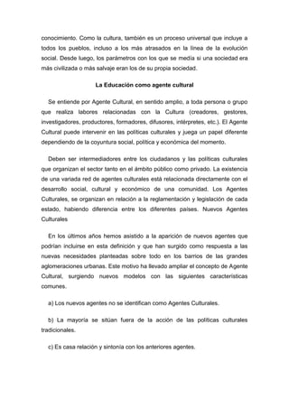 conocimiento. Como la cultura, también es un proceso universal que incluye a todos los pueblos, incluso a los más atrasados en la línea de la evolución social. Desde luego, los parámetros con los que se medía si una sociedad era más civilizada o más salvaje eran los de su propia sociedad. 
La Educación como agente cultural 
Se entiende por Agente Cultural, en sentido amplio, a toda persona o grupo que realiza labores relacionadas con la Cultura (creadores, gestores, investigadores, productores, formadores, difusores, intérpretes, etc.). El Agente Cultural puede intervenir en las políticas culturales y juega un papel diferente dependiendo de la coyuntura social, política y económica del momento. 
Deben ser intermediadores entre los ciudadanos y las políticas culturales que organizan el sector tanto en el ámbito público como privado. La existencia de una variada red de agentes culturales está relacionada directamente con el desarrollo social, cultural y económico de una comunidad. Los Agentes Culturales, se organizan en relación a la reglamentación y legislación de cada estado, habiendo diferencia entre los diferentes países. Nuevos Agentes Culturales 
En los últimos años hemos asistido a la aparición de nuevos agentes que podrían incluirse en esta definición y que han surgido como respuesta a las nuevas necesidades planteadas sobre todo en los barrios de las grandes aglomeraciones urbanas. Este motivo ha llevado ampliar el concepto de Agente Cultural, surgiendo nuevos modelos con las siguientes características comunes. 
a) Los nuevos agentes no se identifican como Agentes Culturales. 
b) La mayoría se sitúan fuera de la acción de las políticas culturales tradicionales. 
c) Es casa relación y sintonía con los anteriores agentes.  