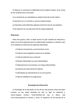 d) Algunos no reconocen la legitimidad de los poderes locales, al ser causa de los conflictos de la comunidad. 
e) La mayoría de sus actividades se realizan fuera del circuito clásico. 
f) Intervienen en un momento o coyuntura determinados. 
g) Interactúan entre diferentes agentes al dominar más de una disciplina. 
h) No disponen de una estructura formal y legal establecida. 
Relaciones 
Estos tres grupos, crean un tejido social con gran cantidad de relaciones y redes con enorme potencial para una determinada sociedad y su territorio, pero en la realidad se evidencian las siguientes dificultades: 
a) Falta de conocimiento y reconocimiento mutuo. 
b) Falta de marco legislativo acorde con la realidad. 
c) Falta de definición de su intención. 
d) Niveles relacionales muy poco desarrollados. 
f) Organizaciones muy diversas y con baja profesionalidad. 
g) Ausencia de instrumentos de relación. 
h) Dificultades de entendimiento en la comunicación. 
i) Falta de habilidad en la negociación. 
Sociología de la Educación 
La Sociología de la Educación es una de las más jóvenes ramas del saber humano, ya que posee alrededor de solo un siglo de existencia y fueron Augusto Comte y Emile Durkheim los que le dieron vida como ciencia general el primero y como un segmento de las ciencias de la  