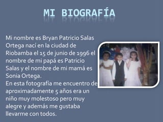 MI BIOGRAFÍA

Mi nombre es Bryan Patricio Salas
Ortega nací en la ciudad de
Riobamba el 15 de junio de 1996 el
nombre de mi papá es Patricio
Salas y el nombre de mi mamá es
Sonia Ortega.
En esta fotografía me encuentro de
aproximadamente 5 años era un
niño muy molestoso pero muy
alegre y además me gustaba
llevarme con todos.
 