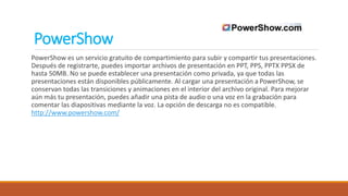 PowerShow
PowerShow es un servicio gratuito de compartimiento para subir y compartir tus presentaciones.
Después de registrarte, puedes importar archivos de presentación en PPT, PPS, PPTX PPSX de
hasta 50MB. No se puede establecer una presentación como privada, ya que todas las
presentaciones están disponibles públicamente. Al cargar una presentación a PowerShow, se
conservan todas las transiciones y animaciones en el interior del archivo original. Para mejorar
aún más tu presentación, puedes añadir una pista de audio o una voz en la grabación para
comentar las diapositivas mediante la voz. La opción de descarga no es compatible.
http://www.powershow.com/
 