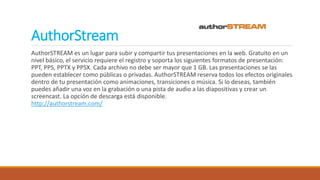 AuthorStream
AuthorSTREAM es un lugar para subir y compartir tus presentaciones en la web. Gratuito en un
nivel básico, el servicio requiere el registro y soporta los siguientes formatos de presentación:
PPT, PPS, PPTX y PPSX. Cada archivo no debe ser mayor que 1 GB. Las presentaciones se las
pueden establecer como públicas o privadas. AuthorSTREAM reserva todos los efectos originales
dentro de tu presentación como animaciones, transiciones o música. Si lo deseas, también
puedes añadir una voz en la grabación o una pista de audio a las diapositivas y crear un
screencast. La opción de descarga está disponible.
http://authorstream.com/
 