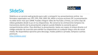 SlideSix
SlideSix es un servicio web gratuito para subir y compartir tus presentaciones online. Los
formatos soportados son: PPT, PPS, PDF, ODP, SXI, MOV e incluso archivos ZIP. La presentación
no debe tener más que 10MB. Puedes integrar vídeo de YouTube y Vimeo, así como clips de
vídeos grabados desde tu pc en tus diapositivas. No conserva las animaciones tampoco las
transiciones dentro de la presentación original cuando SlideSix la convierte para el
compartimiento online. Para distribuir tu presentación, basta con copiar el enlace directo o el
código estándar de inserción para exhibir tus diapositivas en cualquier blog o sitio de social
media. No disponibiliza opciones para descarga, modos público o privado, tampoco cuentas
premium.
http://slidesix.com/
 