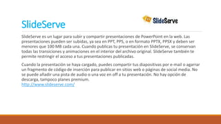SlideServe
SlideServe es un lugar para subir y compartir presentaciones de PowerPoint en la web. Las
presentaciones pueden ser subidas, ya sea en PPT, PPS, o en formato PPTX, PPSX y deben ser
menores que 100 MB cada una. Cuando publicas tu presentación en SlideServe, se conservan
todas las transiciones y animaciones en el interior del archivo original. SlideServe también te
permite restringir el acceso a tus presentaciones publicadas.
Cuando la presentación se haya cargado, puedes compartir tus diapositivas por e-mail o agarrar
un fragmento de código de inserción para publicar en sitios web o páginas de social media. No
se puede añadir una pista de audio o una voz en off a tu presentación. No hay opción de
descarga, tampoco planes premium.
http://www.slideserve.com/
 