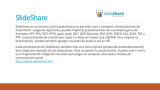 SlideShare
SlideShare es un servicio online gratuito que te permite subir y compartir presentaciones de
PowerPoint. Luego de registrarte, puedes importar presentaciones de una amplia gama de
formatos: PPT, PPS, POT, PPTX, ppsx, potx, ODT, ODP, Keynote, PDF, DOC, DOCX, XLS, XLSX, TXT y
RTF. La presentación de archivo que subas no debe ser mayor que 100 MB. Para mejorar tu
presentación, puedes también agregar una pista de audio o voz en off.
Cada presentación de SlideShare también trae una transcripción (producida automáticamente)
bien abajo del reproductor de diapositivas. Para compartir tu presentación, puedes usar e-mails
o un fragmento de código de inserción para pegar en cualquier sitio web o medios de
comunicación social.
http://www.slideshare.net/
 