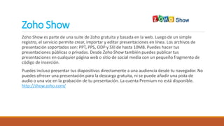 Zoho Show
Zoho Show es parte de una suite de Zoho gratuita y basada en la web. Luego de un simple
registro, el servicio permite crear, importar y editar presentaciones en línea. Los archivos de
presentación soportados son: PPT, PPS, ODP y SXI de hasta 10MB. Puedes hacer tus
presentaciones públicas o privadas. Desde Zoho Show también puedes publicar tus
presentaciones en cualquier página web o sitio de social media con un pequeño fragmento de
código de inserción.
Puedes incluso presentar tus diapositivas directamente a una audiencia desde tu navegador. No
puedes ofrecer una presentación para la descarga gratuita, ni se puede añadir una pista de
audio o una voz en la grabación de tu presentación. La cuenta Premium no está disponible.
http://show.zoho.com/
 