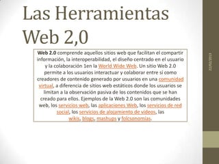 Las Herramientas
Web 2,0
 Web 2.0 comprende aquellos sitios web que facilitan el compartir




                                                                        22/02/2013
 información, la interoperabilidad, el diseño centrado en el usuario
      y la colaboración 1en la World Wide Web. Un sitio Web 2.0
     permite a los usuarios interactuar y colaborar entre sí como
 creadores de contenido generado por usuarios en una comunidad
  virtual, a diferencia de sitios web estáticos donde los usuarios se
     limitan a la observación pasiva de los contenidos que se han
   creado para ellos. Ejemplos de la Web 2.0 son las comunidades
  web, los servicios web, las aplicaciones Web, los servicios de red
            social, los servicios de alojamiento de videos, las
                  wikis, blogs, mashups y folcsonomías.
 