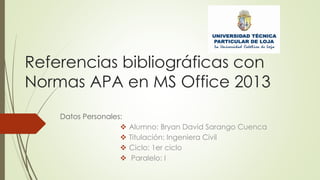 Referencias bibliográficas con
Normas APA en MS Office 2013
Datos Personales:
 Alumno: Bryan David Sarango Cuenca
 Titulación: Ingeniera Civil
 Ciclo: 1er ciclo
 Paralelo: I
 