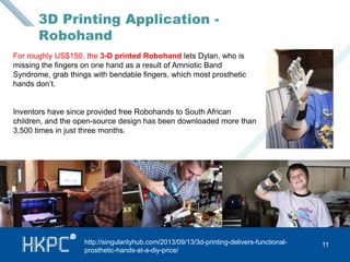 3D Printing Application - 
Robohand 
For roughly US$150, the 3-D printed Robohand lets Dylan, who is 
missing the fingers on one hand as a result of Amniotic Band 
Syndrome, grab things with bendable fingers, which most prosthetic 
hands don’t. 
Inventors have since provided free Robohands to South African 
children, and the open-source design has been downloaded more than 
3,500 times in just three months. 
http://singularityhub.com/2013/09/13/3d-printing-delivers-functional- 11 
prosthetic-hands-at-a-diy-price/ 
 