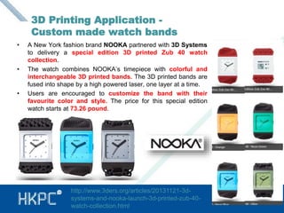 3D Printing Application - 
Custom made watch bands 
• A New York fashion brand NOOKA partnered with 3D Systems 
to delivery a special edition 3D printed Zub 40 watch 
collection. 
• The watch combines NOOKA’s timepiece with colorful and 
interchangeable 3D printed bands. The 3D printed bands are 
fused into shape by a high powered laser, one layer at a time. 
• Users are encouraged to customize the band with their 
favourite color and style. The price for this special edition 
watch starts at 73.26 pound. 
13 
http://www.3ders.org/articles/20131121-3d-systems- 
and-nooka-launch-3d-printed-zub-40- 
watch-collection.html 
 