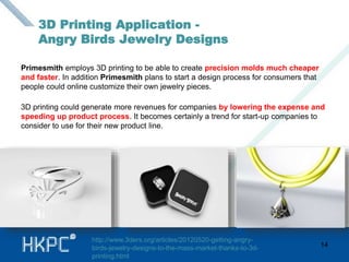 3D Printing Application - 
Angry Birds Jewelry Designs 
Primesmith employs 3D printing to be able to create precision molds much cheaper 
and faster. In addition Primesmith plans to start a design process for consumers that 
people could online customize their own jewelry pieces. 
3D printing could generate more revenues for companies by lowering the expense and 
speeding up product process. It becomes certainly a trend for start-up companies to 
consider to use for their new product line. 
14 
http://www.3ders.org/articles/20120520-getting-angry-birds- 
jewelry-designs-to-the-mass-market-thanks-to-3d-printing. 
html 
 